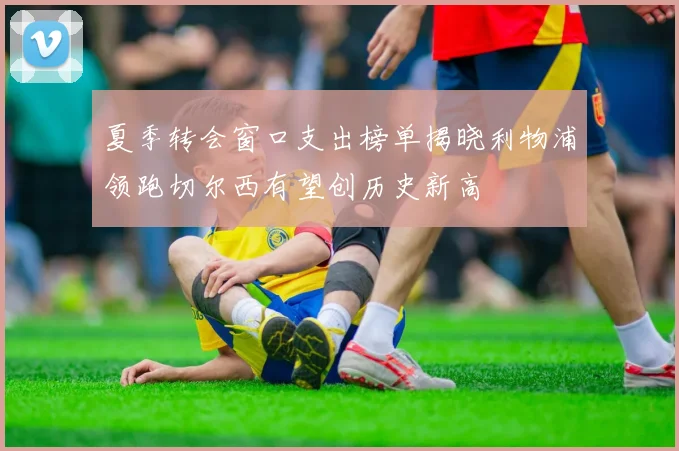 夏季转会窗口支出榜单揭晓利物浦领跑切尔西有望创历史新高