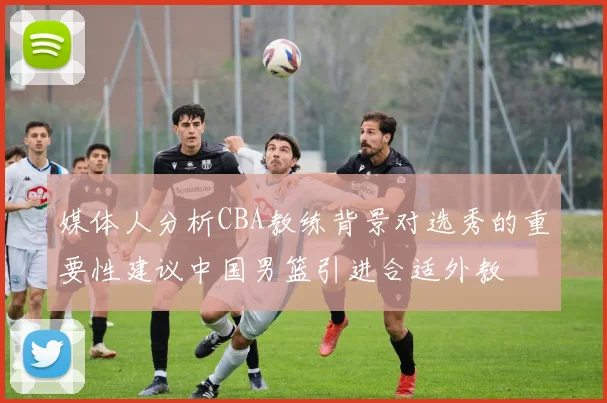 媒体人分析CBA教练背景对选秀的重要性建议中国男篮引进合适外教