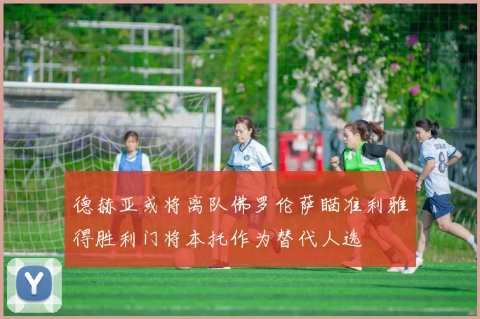 德赫亚或将离队佛罗伦萨瞄准利雅得胜利门将本托作为替代人选