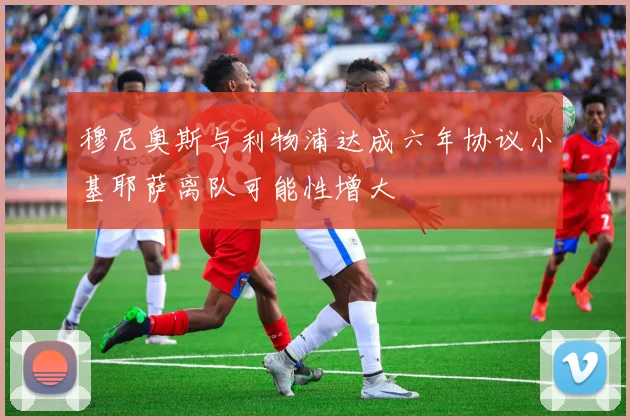 穆尼奥斯与利物浦达成六年协议小基耶萨离队可能性增大