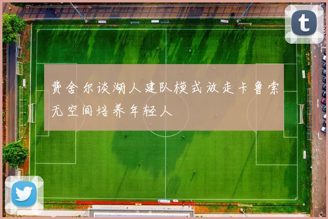 费舍尔谈湖人建队模式放走卡鲁索无空间培养年轻人
