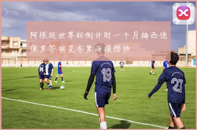 阿根廷世界杯倒计时一个月梅西德保罗等明星齐聚海报预热