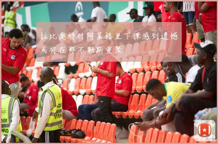拉比奥特对阿莱格里下课感到遗憾或将在那不勒斯重聚