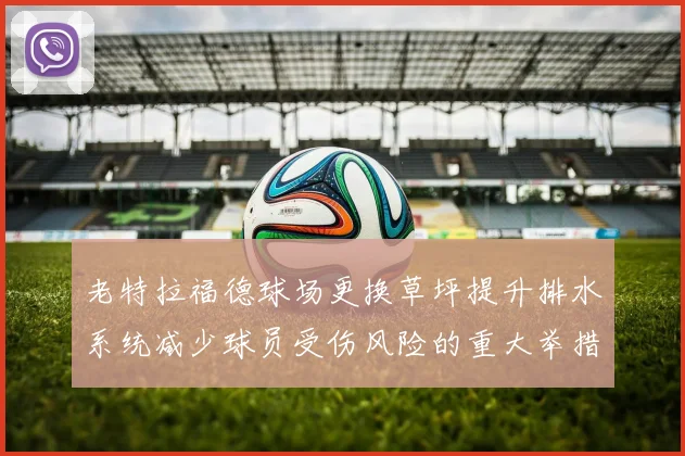 老特拉福德球场更换草坪提升排水系统减少球员受伤风险的重大举措