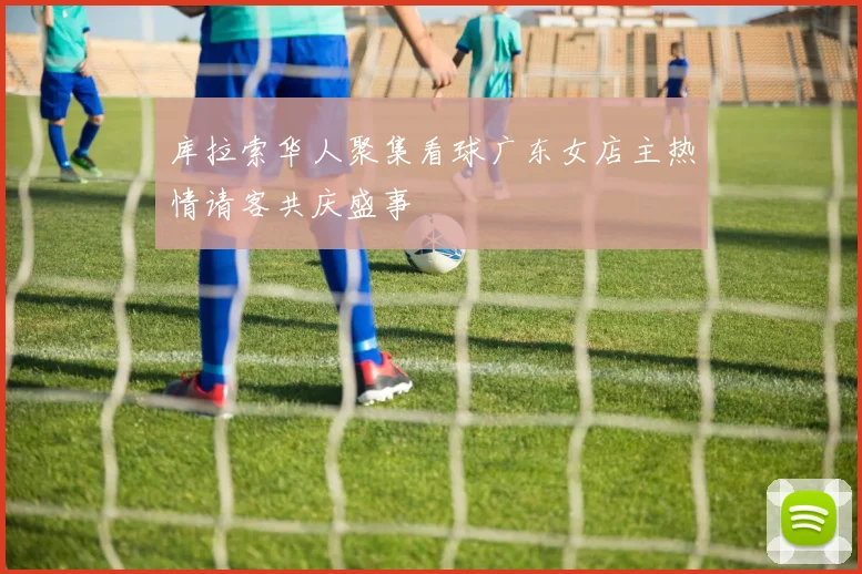 库拉索华人聚集看球广东女店主热情请客共庆盛事