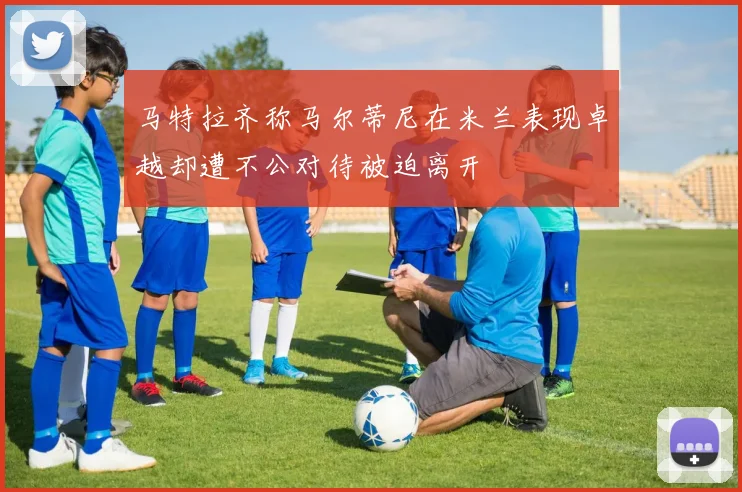 马特拉齐称马尔蒂尼在米兰表现卓越却遭不公对待被迫离开