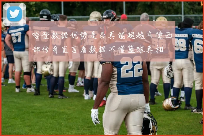 哈登数据优势是否真能超越韦德西部传奇直言看数据不懂篮球真相