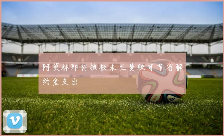 阿莫林即将执教米兰曼联可节省解约金支出