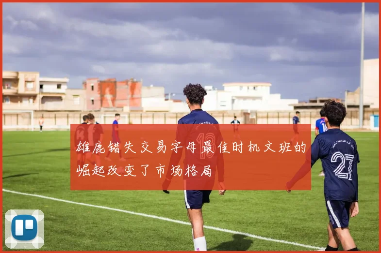 雄鹿错失交易字母最佳时机文班的崛起改变了市场格局