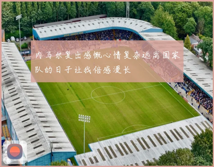 内马尔复出感慨心情复杂远离国家队的日子让我倍感漫长