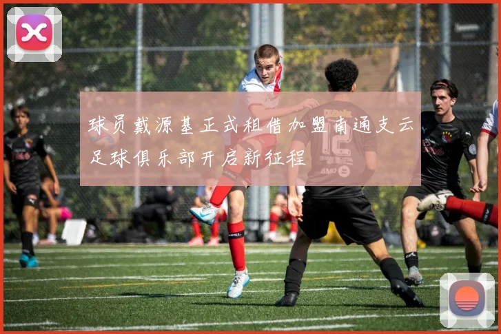 球员戴源基正式租借加盟南通支云足球俱乐部开启新征程
