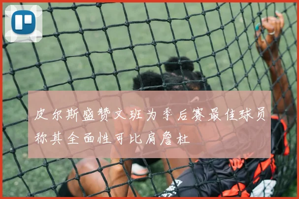 皮尔斯盛赞文班为季后赛最佳球员称其全面性可比肩詹杜