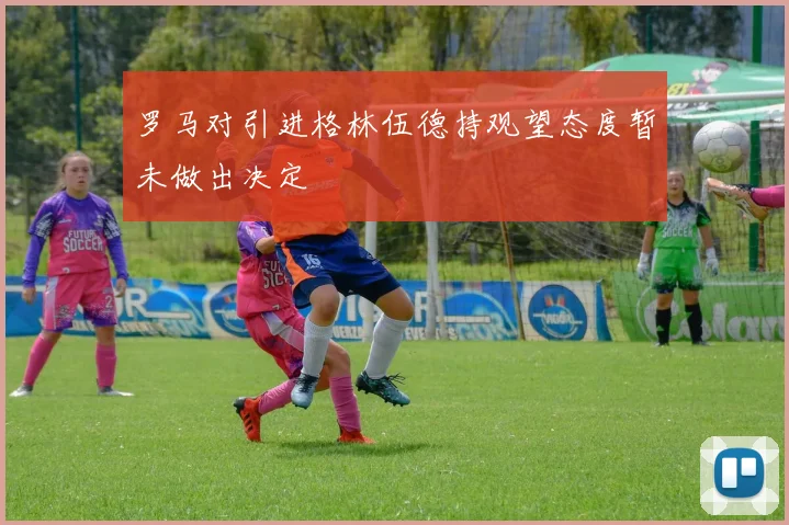 罗马对引进格林伍德持观望态度暂未做出决定