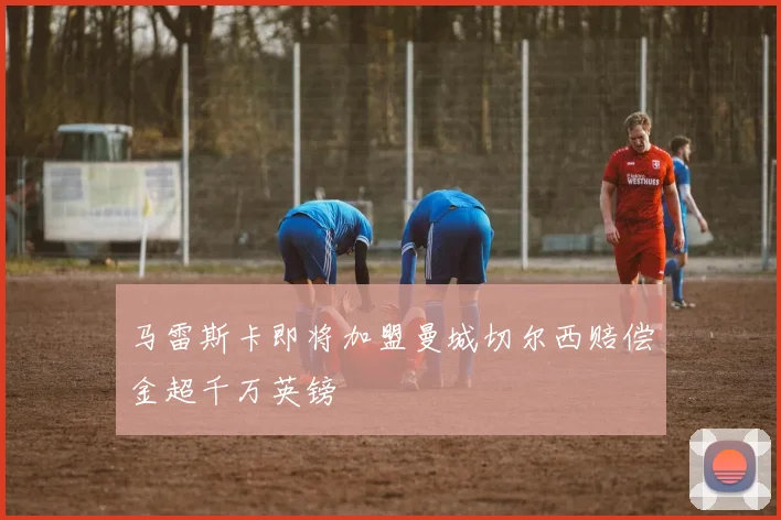 马雷斯卡即将加盟曼城切尔西赔偿金超千万英镑