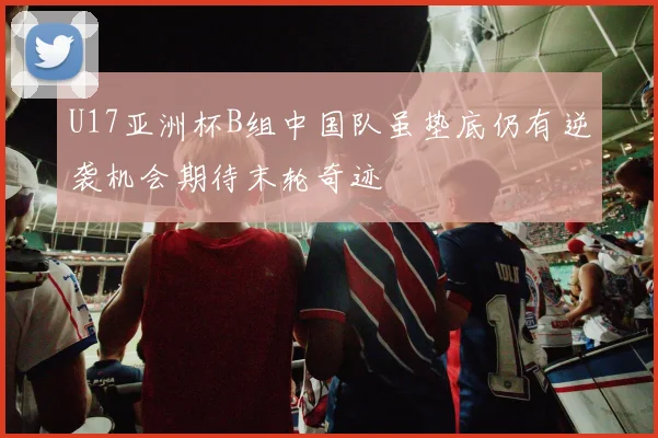 U17亚洲杯B组中国队虽垫底仍有逆袭机会期待末轮奇迹